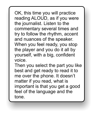 OK, this time you will practice reading ALOUD, as if you were the journalist. Listen to the commentary several times and try to follow the rhythm, accent and nuances of the speaker. When you feel ready, you stop the player and you do it all by yourself, with a big, confident voice. Then you select the part you like best and get ready to read it to me over the phone. It doesnt matter if you read, what is important is that you get a good feel of the language and the tone.