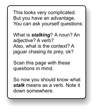 This looks very complicated. But you have an advantage. You can ask yourself questions:  What is stalking? A noun? An adjective? A verb? Also, what is the context? A jaguar chasing its prey, ok?  Scan this page with these questions in mind.   So now you should know what stalk means as a verb. Note it down somewhere.