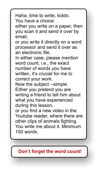 Haha, time to write, kiddo. You have a choice:  either you write on a paper, then you scan it and send it over by email; or you write it directly on a word processor and send it over as an electronic file. In either case, please mention word count, i.e., the exact number of words you have written, its crucial for me to correct your work. Now the subject --simple.  Either you pretend you are writing a friend to tell him about what you have experienced during this lesson, or you find a new video in the Youtube reader, where there are other clips of animals fighting. You write me about it. Minimum 150 words. Dont forget the word count!
