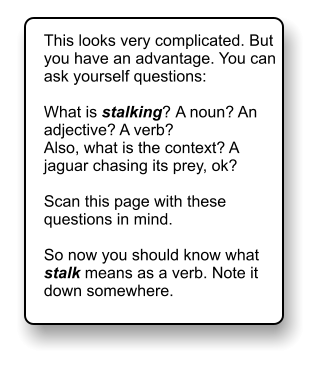 This looks very complicated. But you have an advantage. You can ask yourself questions:  What is stalking? A noun? An adjective? A verb? Also, what is the context? A jaguar chasing its prey, ok?  Scan this page with these questions in mind.   So now you should know what stalk means as a verb. Note it down somewhere.