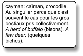 cayman: caïman, crocodile. Au singulier parce que c’est souvent le cas pour les gros bestiaux pris collectivement. A herd of buffalo (bisons). A few deer. (quelques biches).