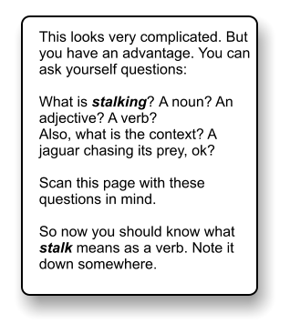This looks very complicated. But you have an advantage. You can ask yourself questions:  What is stalking? A noun? An adjective? A verb? Also, what is the context? A jaguar chasing its prey, ok?  Scan this page with these questions in mind.   So now you should know what stalk means as a verb. Note it down somewhere.
