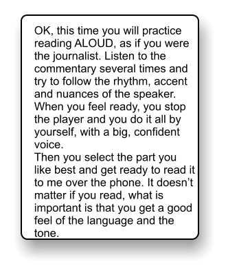 OK, this time you will practice reading ALOUD, as if you were the journalist. Listen to the commentary several times and try to follow the rhythm, accent and nuances of the speaker. When you feel ready, you stop the player and you do it all by yourself, with a big, confident voice. Then you select the part you like best and get ready to read it to me over the phone. It doesn’t matter if you read, what is important is that you get a good feel of the language and the tone.
