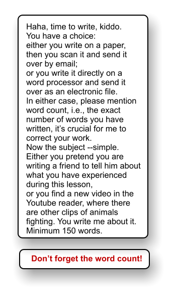 Haha, time to write, kiddo. You have a choice:  either you write on a paper, then you scan it and send it over by email; or you write it directly on a word processor and send it over as an electronic file. In either case, please mention word count, i.e., the exact number of words you have written, it’s crucial for me to correct your work. Now the subject --simple.  Either you pretend you are writing a friend to tell him about what you have experienced during this lesson, or you find a new video in the Youtube reader, where there are other clips of animals fighting. You write me about it. Minimum 150 words. Don’t forget the word count!