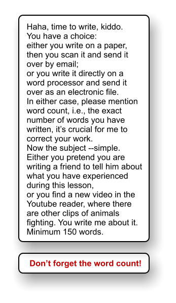 Haha, time to write, kiddo. You have a choice:  either you write on a paper, then you scan it and send it over by email; or you write it directly on a word processor and send it over as an electronic file. In either case, please mention word count, i.e., the exact number of words you have written, it’s crucial for me to correct your work. Now the subject --simple.  Either you pretend you are writing a friend to tell him about what you have experienced during this lesson, or you find a new video in the Youtube reader, where there are other clips of animals fighting. You write me about it. Minimum 150 words. Don’t forget the word count!