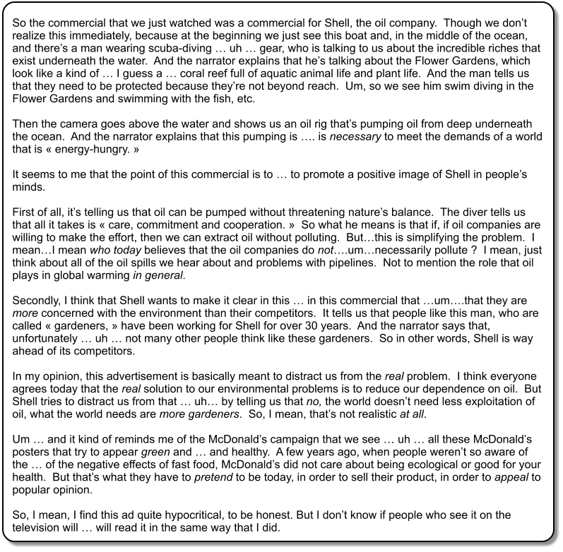 So the commercial that we just watched was a commercial for Shell, the oil company.  Though we dont realize this immediately, because at the beginning we just see this boat and, in the middle of the ocean, and theres a man wearing scuba-diving  uh  gear, who is talking to us about the incredible riches that exist underneath the water.  And the narrator explains that hes talking about the Flower Gardens, which look like a kind of  I guess a  coral reef full of aquatic animal life and plant life.  And the man tells us that they need to be protected because theyre not beyond reach.  Um, so we see him swim diving in the Flower Gardens and swimming with the fish, etc.  Then the camera goes above the water and shows us an oil rig thats pumping oil from deep underneath the ocean.  And the narrator explains that this pumping is . is necessary to meet the demands of a world that is  energy-hungry.   It seems to me that the point of this commercial is to  to promote a positive image of Shell in peoples minds.    First of all, its telling us that oil can be pumped without threatening natures balance.  The diver tells us that all it takes is  care, commitment and cooperation.   So what he means is that if, if oil companies are willing to make the effort, then we can extract oil without polluting.  Butthis is simplifying the problem.  I meanI mean who today believes that the oil companies do not.umnecessarily pollute ?  I mean, just think about all of the oil spills we hear about and problems with pipelines.  Not to mention the role that oil plays in global warming in general.  Secondly, I think that Shell wants to make it clear in this  in this commercial that um.that they are more concerned with the environment than their competitors.  It tells us that people like this man, who are called  gardeners,  have been working for Shell for over 30 years.  And the narrator says that, unfortunately  uh  not many other people think like these gardeners.  So in other words, Shell is way ahead of its competitors.  In my opinion, this advertisement is basically meant to distract us from the real problem.  I think everyone agrees today that the real solution to our environmental problems is to reduce our dependence on oil.  But Shell tries to distract us from that  uh by telling us that no, the world doesnt need less exploitation of oil, what the world needs are more gardeners.  So, I mean, thats not realistic at all.  Um  and it kind of reminds me of the McDonalds campaign that we see  uh  all these McDonalds posters that try to appear green and  and healthy.  A few years ago, when people werent so aware of the  of the negative effects of fast food, McDonalds did not care about being ecological or good for your health.  But thats what they have to pretend to be today, in order to sell their product, in order to appeal to popular opinion.  So, I mean, I find this ad quite hypocritical, to be honest. But I dont know if people who see it on the television will  will read it in the same way that I did.